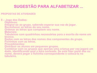 SUGESTÃO PARA ALFABETIZAR ... PROPOSTAS DE ATIVIDADES 8 – Jogo dos Dados: Objetivos: Integrar-se ao grupo, sabendo esperar sua vez de jogar. Reconhecer as letras do seu nome. Ordenar as letras que compõem seu nome. Materiais: Tabuleiros com quadrinhos necessários para a escrita do nome em branco. Dados com as letras dos nomes dos componentes do grupo. Fichinhas com as letras. Procedimentos: Distribuir os alunos em pequenos grupos. Combinar com os grupos que apenas uma criança por vez jogará um dado, identificando qual a letra sorteada. Se esta fizer parte dos eu nome, deverá pegar a fichinha correspondente e colocá-la no tabuleiro. 