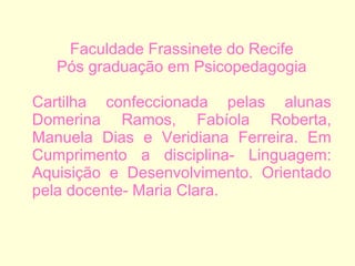 Faculdade Frassinete do Recife Pós graduação em Psicopedagogia Cartilha confeccionada pelas alunas Domerina Ramos, Fabíola Roberta, Manuela Dias e Veridiana Ferreira. Em Cumprimento a disciplina- Linguagem: Aquisição e Desenvolvimento. Orientado pela docente- Maria Clara.  