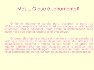 O termo letramento surgiu para designar a parte da alfabetização esquecida pelos educadores, ou seja, a parte social e política. Para o educador Paulo Freire, a alfabetização seria muito mais que apenas ensinar a ler e escrever.  O termo abrangeria a leitura do mundo e a compreensão de tudo que nos cerca. O aluno deve ser capaz de, através da alfabetização, discernir o mundo ao seu redor e se tornar um agente transformador de sua situação social e política, pois apenas através da alfabetização, uma pessoa se torna capaz de votar corretamente de acordo com seus anseios e necessidades. 