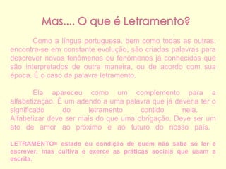 Como a língua portuguesa, bem como todas as outras, encontra-se em constante evolução, são criadas palavras para descrever novos fenômenos ou fenômenos já conhecidos que são interpretados de outra maneira, ou de acordo com sua época. É o caso da palavra letramento.  Ela apareceu como um complemento para a alfabetização. É um adendo a uma palavra que já deveria ter o significado do letramento contido nela.  Alfabetizar deve ser mais do que uma obrigação. Deve ser um ato de amor ao próximo e ao futuro do nosso país.  LETRAMENTO=   estado ou condição de quem não sabe só ler e escrever, mas cultiva e exerce as práticas sociais que usam a escrita. 