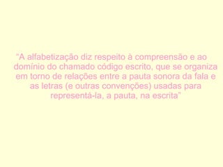 “ A alfabetização diz respeito à compreensão e ao domínio do chamado código escrito, que se organiza em torno de relações entre a pauta sonora da fala e as letras (e outras convenções) usadas para representá-la, a pauta, na escrita” 