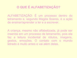 O QUE É ALFABETIZAÇÃO? ALFABETIZAÇÃO: É um processo dentro do letramento e, segundo Magda Soares, é a ação de ensinar/aprender a ler e a escrever.  A criança, mesmo não alfabetizada, já pode ser inserida em um processo de letramento, pois ela faz a leitura incidental de rótulos, imagens, gestos, emoções. O contato com o mundo letrado é muito antes e vai além delas.  