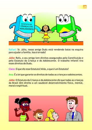 09
Rafael: Sr. Júlio, nosso amigo Dudu está vendendo balas na esquina
para ajudar a família. Isso é errado?
Rafa, o seu amigo tem direitos assegurados pela Constituição e
pelo Estatuto da Criança e do Adolescente. O trabalho infantil tira
esses direitos do Dudu.
O que diz esse Estatuto?Aliás, o que é um Estatuto?
É a lei que garante os direitos de todas as crianças e adolescentes.
O Estatuto da Criança e do Adolescente diz que todas as crianças
do Brasil têm direito a um saudável desenvolvimento físico, mental,
moral e espiritual.
Júlio:
Júlio:
Clara:
Ana:
CONSTITUIÇÃO
 