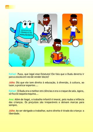 10
Rafael:
Rafael:
Puxa, que legal esse Estatuto! Ele fala que o Dudu deveria ir
para a escola em vez de vender doces?
Diz que ele tem direito à educação, à diversão, à cultura, ao
lazer, a praticar esportes ...
O Dudu era o melhor em ciências e era o craque da sala. Agora,
só fica lá naquela esquina...
Além de ilegal, o trabalho infantil é imoral, pois rouba a infância
das crianças. Os prejuízos são irreparáveis e deixam marcas para
sempre.
Ao ser obrigado a trabalhar, outro direito é tirado da criança: a
liberdade.
Júlio:
Júlio:
Ana:
 
