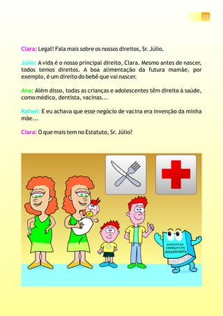11
Clara:
Clara:
Legal! Fala mais sobre os nossos direitos, Sr. Júlio.
A vida é o nosso principal direito, Clara. Mesmo antes de nascer,
todos temos direitos. A boa alimentação da futura mamãe, por
exemplo, é um direito do bebê que vai nascer.
Além disso, todas as crianças e adolescentes têm direito à saúde,
como médico, dentista, vacinas...
E eu achava que esse negócio de vacina era invenção da minha
mãe...
O que mais tem no Estatuto, Sr. Júlio?
Júlio:
Rafael:
Ana:
 