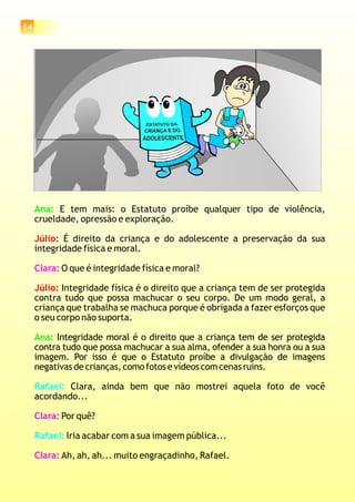 14
Ana:
Ana:
E tem mais: o Estatuto proíbe qualquer tipo de violência,
crueldade, opressão e exploração.
É direito da criança e do adolescente a preservação da sua
integridade física e moral.
O que é integridade física e moral?
Integridade física é o direito que a criança tem de ser protegida
contra tudo que possa machucar o seu corpo. De um modo geral, a
criança que trabalha se machuca porque é obrigada a fazer esforços que
o seu corpo não suporta.
Integridade moral é o direito que a criança tem de ser protegida
contra tudo que possa machucar a sua alma, ofender a sua honra ou a sua
imagem. Por isso é que o Estatuto proíbe a divulgação de imagens
negativas de crianças, como fotos e vídeos com cenas ruins.
Clara, ainda bem que não mostrei aquela foto de você
acordando...
Por quê?
Iria acabar com a sua imagem pública...
Ah, ah, ah... muito engraçadinho, Rafael.
Júlio:
Júlio:
Clara:
Clara:
Clara:
Rafael:
Rafael:
 
