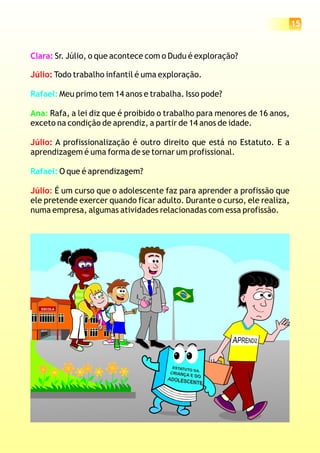 15
ESCOLA
Clara: Sr. Júlio, o que acontece com o Dudu é exploração?
Todo trabalho infantil é uma exploração.
Meu primo tem 14 anos e trabalha. Isso pode?
Rafa, a lei diz que é proibido o trabalho para menores de 16 anos,
exceto na condição de aprendiz, a partir de 14 anos de idade.
A profissionalização é outro direito que está no Estatuto. E a
aprendizagem é uma forma de se tornar um profissional.
O que é aprendizagem?
É um curso que o adolescente faz para aprender a profissão que
ele pretende exercer quando ficar adulto. Durante o curso, ele realiza,
numa empresa, algumas atividades relacionadas com essa profissão.
Júlio:
Júlio:
Júlio:
Rafael:
Rafael:
Ana:
 