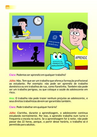 16
Clara:
Clara:
Podemos ser aprendiz em qualquer trabalho?
Não. Tem que ser um trabalho que ofereça formação profissional
ao estudante. Por exemplo: não pode ser aprendiz de trabalho
doméstico ou em trabalhos de rua, como flanelinha. Também não pode
ser um trabalho perigoso, ou que coloque a saúde do adolescente em
risco.
O trabalho não pode trazer nenhum prejuízo ao adolescente, e
seus direitos trabalhistas devem ser garantidos também.
Pode trabalhar em qualquer horário?
Clarinha, durante a aprendizagem, o adolescente continua
estudando normalmente. Por isso, o aprendiz trabalha num turno e
frequenta a escola no outro. Se a aprendizagem for à noite, não pode
passar das 22 horas, porque, a partir desse horário, o trabalho só é
permitido para adultos.
Júlio:
Júlio:
Ana:
estagiário
 