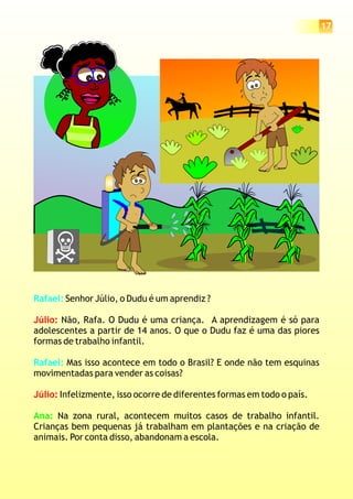 17
Rafael:
Rafael:
Senhor Júlio, o Dudu é um aprendiz ?
Não, Rafa. O Dudu é uma criança. A aprendizagem é só para
adolescentes a partir de 14 anos. O que o Dudu faz é uma das piores
formas de trabalho infantil.
Mas isso acontece em todo o Brasil? E onde não tem esquinas
movimentadas para vender as coisas?
Infelizmente, isso ocorre de diferentes formas em todo o país.
Na zona rural, acontecem muitos casos de trabalho infantil.
Crianças bem pequenas já trabalham em plantações e na criação de
animais. Por conta disso, abandonam a escola.
Júlio:
Júlio:
Ana:
 