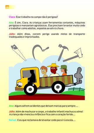 18
Clara: Esse trabalho no campo não é perigoso?
É sim, Clara. As crianças usam ferramentas cortantes, máquinas
perigosas e manuseiam agrotóxicos. Elas precisam levantar muito cedo
e trabalhar como adultos, expostos ao sol e à chuva.
Além disso, correm perigo usando meios de transporte
inadequados e improvisados.
Ana:
Júlio:
Ana: Alguns sofrem acidentes que deixam marcas para sempre...
Além de machucar o corpo, o trabalho infantil machuca a alma!
Acriança não vivencia a infância e fica com o coração ferido...
E eu que reclamava de levantar cedo para ir à escola...
Júlio:
Rafael:
 