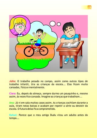 19
Júlio: O trabalho pesado no campo, assim como outros tipos de
trabalho infantil, tira as crianças da escola... Elas ficam muito
cansadas, física e mentalmente.
Eu, depois do almoço, sempre durmo um pouquinho e, mesmo
assim, às vezes fico cansada. Imagine as crianças que trabalham...
Já vi em sala muitos casos assim. As crianças cochilam durante a
aula, tiram notas baixas e acabam por repetir a série ou desistir da
escola. O futuro delas fica comprometido.
Parece que o meu amigo Dudu virou um adulto antes do
tempo...
Clara:
Ana:
Rafael:
 