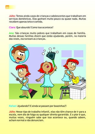 20
Júlio: Temos ainda casos de crianças e adolescentes que trabalham em
serviços domésticos. Elas ganham muito pouco ou quase nada. Muitas
recebem apenas teto e comida.
Que absurdo! Como isso acontece?
São crianças muito pobres que trabalham em casas de família.
Muitas dessas famílias dizem que estão ajudando, porém, na maioria
das vezes, escravizam as crianças.
Clara:
Ana:
Rafael:Ajudando?! E ainda se passam por boazinhas?!
Nesse tipo de trabalho infantil, elas não têm chance de ir para a
escola, nem dia de folga ou qualquer direito garantido. E o pior é que,
muitas vezes, ninguém sabe que isso acontece ou, quando sabem,
acham normal e não denunciam.
Júlio:
 
