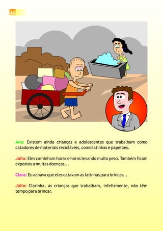22
Ana: Existem ainda crianças e adolescentes que trabalham como
catadores de materiais recicláveis, como latinhas e papelões.
Eles caminham horas e horas levando muito peso. Também ficam
expostos a muitas doenças...
Eu achava que eles catavam as latinhas para brincar...
Clarinha, as crianças que trabalham, infelizmente, não têm
tempo para brincar.
Júlio:
Júlio:
Clara:
 