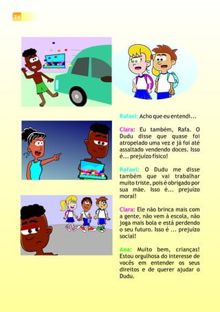 Rafael:
Rafael:
Acho que eu entendi...
Eu também, Rafa. O
Dudu disse que quase foi
atropelado uma vez e já foi até
assaltado vendendo doces. Isso
é... prejuízo físico!
O Dudu me disse
também que vai trabalhar
muito triste, pois é obrigado por
sua mãe. Isso é... prejuízo
moral!
Ele não brinca mais com
a gente, não vem à escola, não
joga mais bola e está perdendo
o seu futuro. Isso é ... prejuízo
social!
Muito bem, crianças!
Estou orgulhosa do interesse de
vocês em entender os seus
direitos e de querer ajudar o
Dudu.
Clara:
Clara:
Ana:
24
 