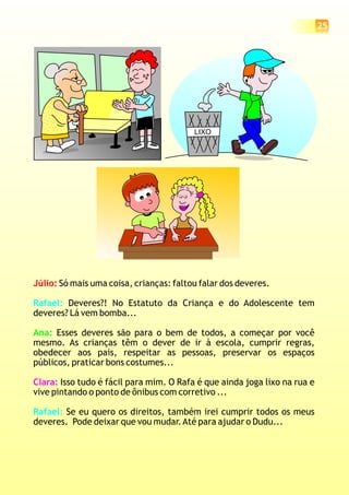 LIXO
Júlio: Só mais uma coisa, crianças: faltou falar dos deveres.
Deveres?! No Estatuto da Criança e do Adolescente tem
deveres? Lá vem bomba...
Esses deveres são para o bem de todos, a começar por você
mesmo. As crianças têm o dever de ir à escola, cumprir regras,
obedecer aos pais, respeitar as pessoas, preservar os espaços
públicos, praticar bons costumes...
Isso tudo é fácil para mim. O Rafa é que ainda joga lixo na rua e
vive pintando o ponto de ônibus com corretivo ...
Se eu quero os direitos, também irei cumprir todos os meus
deveres. Pode deixar que vou mudar.Até para ajudar o Dudu...
Rafael:
Rafael:
Ana:
Clara:
25
 