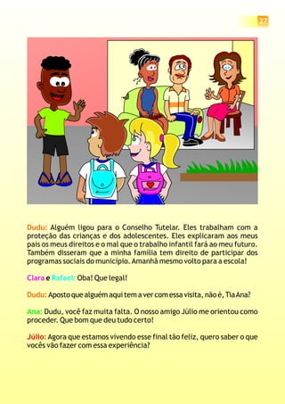 Dudu:
Dudu:
Alguém ligou para o Conselho Tutelar. Eles trabalham com a
proteção das crianças e dos adolescentes. Eles explicaram aos meus
pais os meus direitos e o mal que o trabalho infantil fará ao meu futuro.
Também disseram que a minha família tem direito de participar dos
programas sociais do município.Amanhã mesmo volto para a escola!
e Oba! Que legal!
Aposto que alguém aqui tem a ver com essa visita, não é,TiaAna?
Dudu, você faz muita falta. O nosso amigo Júlio me orientou como
proceder. Que bom que deu tudo certo!
Agora que estamos vivendo esse final tão feliz, quero saber o que
vocês vão fazer com essa experiência?
Clara Rafael:
Ana:
Júlio:
27
 