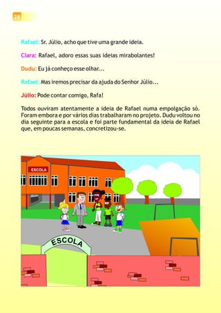 Rafael:
Rafael:
Sr. Júlio, acho que tive uma grande ideia.
Rafael, adoro essas suas ideias mirabolantes!
Eu já conheço esse olhar...
Mas iremos precisar da ajuda do Senhor Júlio...
Pode contar comigo, Rafa!
Todos ouviram atentamente a ideia de Rafael numa empolgação só.
Foram embora e por vários dias trabalharam no projeto. Dudu voltou no
dia seguinte para a escola e foi parte fundamental da ideia de Rafael
que, em poucas semanas, concretizou-se.
Clara:
Dudu:
Júlio:
ESCOLA
OC LS AE
28
 