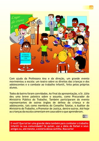 Com ajuda da Professora Ana e da direção, um grande evento
movimentou a escola: um teatro sobre os direitos das crianças e dos
adolescentes e o combate ao trabalho infantil, feito pelos próprios
alunos.
Todos do bairro foram convidados. Ao final da apresentação, o Sr. Júlio
deu uma breve palestra sobre o assunto, como Procurador do
Ministério Público do Trabalho. Também participaram do evento
representantes de outros órgãos de defesa da criança e do
adolescente, tais como membros do Conselho Tutelar, o Auditor do
Ministério do Trabalho, o Promotor de Justiça, dentre outros. Até hoje
as crianças da escola comentam em casa sobre o que aprenderam.
ESTATUTO
DA CRIANÇA
E DO
ADOLESCENTE
29
FIM
E você? Que tal ter uma grande ideia também para combater o trabalho
infantil na sua comunidade? Se quiser, use a ideia de Rafael e seus
amigos ou, até mesmo, a estória dessa cartilha. Boa sorte!
 