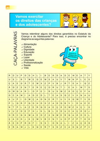 Vamos exercitar
os direitos das crianças
e dos adolescentes?
Vamos relembrar alguns dos direitos garantidos no Estatuto da
Criança e do Adolescente? Para isso, é preciso encontrar no
diagrama as seguintes palavras:
?Alimentação
?Cultura
?Dignidade
?Educação
?Esporte
?Lazer
?Liberdade
?Profissionalização
?Saúde
?Vida
CAÇA-PALAVRAS
30
 
