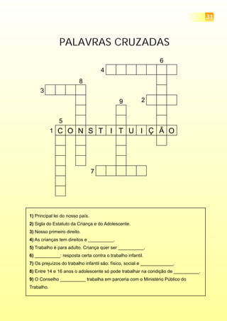 PALAVRAS CRUZADAS
C O N S T I T U I Ç Ã O1
2
6
5
8
3
7
4
9
1) Principal lei do nosso país.
2) Sigla do Estatuto da Criança e do Adolescente.
3) Nosso primeiro direito.
4) As crianças tem direitos e __________.
5) Trabalho é para adulto. Criança quer ser __________.
6) __________: resposta certa contra o trabalho infantil.
7) Os prejuízos do trabalho infantil são: físico, social e _____________.
8) Entre 14 e 16 anos o adolescente só pode trabalhar na condição de __________.
9) O Conselho __________ trabalha em parceria com o Ministério Público do
Trabalho.
31
 