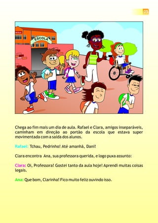 05
ESCOLA
OC LASE
Chega ao fim mais um dia de aula. Rafael e Clara, amigos inseparáveis,
caminham em direção ao portão da escola que estava super
movimentada com a saída dos alunos.
Tchau, Pedrinho! Até amanhã, Dani!
Clara encontra Ana, sua professora querida, e logo puxa assunto:
Oi, Professora! Gostei tanto da aula hoje! Aprendi muitas coisas
legais.
Que bom, Clarinha! Fico muito feliz ouvindo isso.
Rafael:
Clara:
Ana:
 