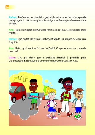 06
Rafael:
Rafael:
Professora, eu também gostei da aula, mas tem dias que dá
uma preguiça... Às vezes queria fazer igual ao Dudu que não vem mais à
escola.
Rafa, é uma pena o Dudu não vir mais à escola. Ele está perdendo
muito...
Que nada! Ele está é ganhando! Vende um monte de doces na
esquina.
Rafa, qual será o futuro do Dudu? O que ele vai ser quando
crescer?
Meu pai disse que o trabalho infantil é proibido pela
Constituição. Eu só não sei o que é esse negócio de Constituição.
Ana:
Ana:
Clara:
 
