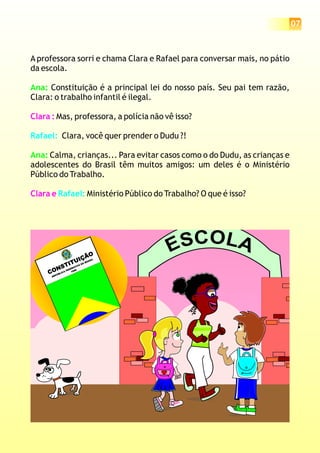 07
A professora sorri e chama Clara e Rafael para conversar mais, no pátio
da escola.
Constituição é a principal lei do nosso país. Seu pai tem razão,
Clara: o trabalho infantil é ilegal.
Mas, professora, a polícia não vê isso?
Clara, você quer prender o Dudu ?!
Calma, crianças... Para evitar casos como o do Dudu, as crianças e
adolescentes do Brasil têm muitos amigos: um deles é o Ministério
Público do Trabalho.
Ministério Público do Trabalho? O que é isso?
Ana:
Ana:
Clara :
Clara e
Rafael:
Rafael:
OLC ASE
CONSTITUIÇÃO
REPÚBLICA FEDERATIVA DO BRASIL
1988
 