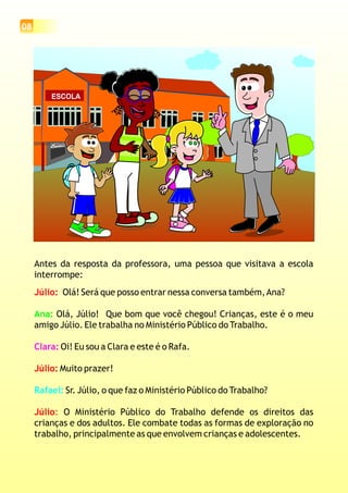 08
ESCOLA
Antes da resposta da professora, uma pessoa que visitava a escola
interrompe:
Olá! Será que posso entrar nessa conversa também,Ana?
Olá, Júlio! Que bom que você chegou! Crianças, este é o meu
amigo Júlio. Ele trabalha no Ministério Público do Trabalho.
Oi! Eu sou a Clara e este é o Rafa.
Muito prazer!
Sr. Júlio, o que faz o Ministério Público do Trabalho?
O Ministério Público do Trabalho defende os direitos das
crianças e dos adultos. Ele combate todas as formas de exploração no
trabalho, principalmente as que envolvem crianças e adolescentes.
Júlio:
Júlio:
Júlio:
Ana:
Clara:
Rafael:
 
