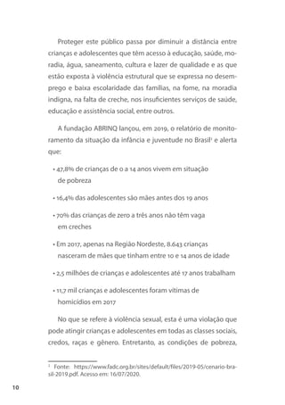 10
Proteger este público passa por diminuir a distância entre
crianças e adolescentes que têm acesso à educação, saúde, mo-
radia, água, saneamento, cultura e lazer de qualidade e as que
estão exposta à violência estrutural que se expressa no desem-
prego e baixa escolaridade das famílias, na fome, na moradia
indigna, na falta de creche, nos insuficientes serviços de saúde,
educação e assistência social, entre outros.
A fundação ABRINQ lançou, em 2019, o relatório de monito-
ramento da situação da infância e juventude no Brasil2
e alerta
que:
• 47,8% de crianças de 0 a 14 anos vivem em situação
de pobreza
• 16,4% das adolescentes são mães antes dos 19 anos
• 70% das crianças de zero a três anos não têm vaga
em creches
• Em 2017, apenas na Região Nordeste, 8.643 crianças
nasceram de mães que tinham entre 10 e 14 anos de idade
• 2,5 milhões de crianças e adolescentes até 17 anos trabalham
• 11,7 mil crianças e adolescentes foram vítimas de
homicídios em 2017
No que se refere à violência sexual, esta é uma violação que
pode atingir crianças e adolescentes em todas as classes sociais,
credos, raças e gênero. Entretanto, as condições de pobreza,
2
Fonte: https://www.fadc.org.br/sites/default/files/2019-05/cenario-bra-
sil-2019.pdf. Acesso em: 16/07/2020.
 