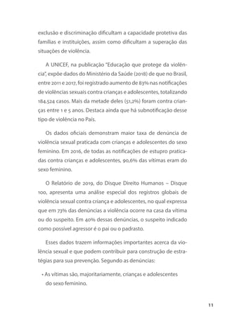 11
exclusão e discriminação dificultam a capacidade protetiva das
famílias e instituições, assim como dificultam a superação das
situações de violência.
A UNICEF, na publicação “Educação que protege da violên-
cia”, expõe dados do Ministério da Saúde (2018) de que no Brasil,
entre 2011 e 2017, foi registrado aumento de 83% nas notificações
de violências sexuais contra crianças e adolescentes, totalizando
184.524 casos. Mais da metade deles (51,2%) foram contra crian-
ças entre 1 e 5 anos. Destaca ainda que há subnotificação desse
tipo de violência no País.
Os dados oficiais demonstram maior taxa de denúncia de
violência sexual praticada com crianças e adolescentes do sexo
feminino. Em 2016, de todas as notificações de estupro pratica-
das contra crianças e adolescentes, 90,6% das vítimas eram do
sexo feminino.
O Relatório de 2019, do Disque Direito Humanos – Disque
100, apresenta uma análise especial dos registros globais de
violência sexual contra criança e adolescentes, no qual expressa
que em 73% das denúncias a violência ocorre na casa da vítima
ou do suspeito. Em 40% dessas denúncias, o suspeito indicado
como possível agressor é o pai ou o padrasto.
Esses dados trazem informações importantes acerca da vio-
lência sexual e que podem contribuir para construção de estra-
tégias para sua prevenção. Segundo as denúncias:
• As vítimas são, majoritariamente, crianças e adolescentes
do sexo feminino.
 
