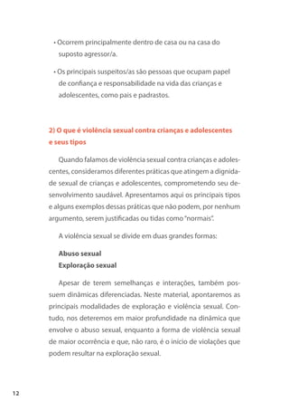 12
• Ocorrem principalmente dentro de casa ou na casa do
suposto agressor/a.
• Os principais suspeitos/as são pessoas que ocupam papel
de confiança e responsabilidade na vida das crianças e
adolescentes, como pais e padrastos.
2) O que é violência sexual contra crianças e adolescentes
e seus tipos
Quando falamos de violência sexual contra crianças e adoles-
centes, consideramos diferentes práticas que atingem a dignida-
de sexual de crianças e adolescentes, comprometendo seu de-
senvolvimento saudável. Apresentamos aqui os principais tipos
e alguns exemplos dessas práticas que não podem, por nenhum
argumento, serem justificadas ou tidas como“normais”.
A violência sexual se divide em duas grandes formas:
Abuso sexual
Exploração sexual
Apesar de terem semelhanças e interações, também pos-
suem dinâmicas diferenciadas. Neste material, apontaremos as
principais modalidades de exploração e violência sexual. Con-
tudo, nos deteremos em maior profundidade na dinâmica que
envolve o abuso sexual, enquanto a forma de violência sexual
de maior ocorrência e que, não raro, é o início de violações que
podem resultar na exploração sexual.
 