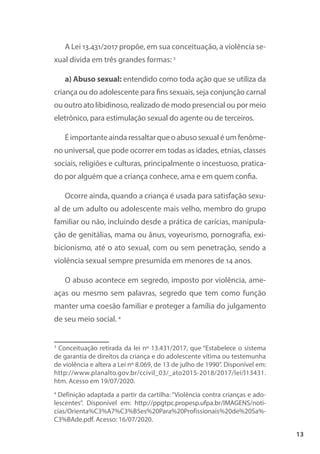 13
A Lei 13.431/2017 propõe, em sua conceituação, a violência se-
xual divida em três grandes formas: 3
a) Abuso sexual: entendido como toda ação que se utiliza da
criança ou do adolescente para fins sexuais, seja conjunção carnal
ou outro ato libidinoso, realizado de modo presencial ou por meio
eletrônico, para estimulação sexual do agente ou de terceiros.
É importante ainda ressaltar que o abuso sexual é um fenôme-
no universal, que pode ocorrer em todas as idades, etnias, classes
sociais, religiões e culturas, principalmente o incestuoso, pratica-
do por alguém que a criança conhece, ama e em quem confia.
Ocorre ainda, quando a criança é usada para satisfação sexu-
al de um adulto ou adolescente mais velho, membro do grupo
familiar ou não, incluindo desde a prática de carícias, manipula-
ção de genitálias, mama ou ânus, voyeurismo, pornografia, exi-
bicionismo, até o ato sexual, com ou sem penetração, sendo a
violência sexual sempre presumida em menores de 14 anos.
O abuso acontece em segredo, imposto por violência, ame-
aças ou mesmo sem palavras, segredo que tem como função
manter uma coesão familiar e proteger a família do julgamento
de seu meio social. 4
3
Conceituação retirada da lei nº 13.431/2017, que “Estabelece o sistema
de garantia de direitos da criança e do adolescente vítima ou testemunha
de violência e altera a Lei nº 8.069, de 13 de julho de 1990”. Disponível em:
http://www.planalto.gov.br/ccivil_03/_ato2015-2018/2017/lei/l13431.
htm. Acesso em 19/07/2020.
4
Definição adaptada a partir da cartilha: “Violência contra crianças e ado-
lescentes”. Disponível em: http://ppgtpc.propesp.ufpa.br/IMAGENS/noti-
cias/Orienta%C3%A7%C3%B5es%20Para%20Profissionais%20de%20Sa%-
C3%BAde.pdf. Acesso: 16/07/2020.
 
