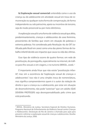 14
b) Exploração sexual comercial: entendida como o uso da
criança ou do adolescente em atividade sexual em troca de re-
muneração ou qualquer outra forma de compensação, de forma
independente ou sob patrocínio, apoio ou incentivo de terceiro,
seja de modo presencial ou por meio eletrônico.
A exploração sexual é uma forma de violência sexual que afeta,
predominantemente, crianças e adolescentes do sexo feminino,
provenientes de famílias que vivem em situação de pobreza e
extrema pobreza. Foi considerada pela Resolução 182 da OIT (ra-
tificada pelo Brasil em 2000) como uma das piores formas de tra-
balho infantil devido aos impactos que causa na vida das vítimas.
Esse tipo de violência ocorre de quatro formas: em rede de
prostituição, de pornografia, especialmente na internet, de tráfi-
co para fins sexuais e em viagens, e no turismo (BRASIL, 2008). 5
É importante ainda frisar que não existe “prostituição infan-
til”, mas sim a ocorrência da “exploração sexual de crianças e
adolescentes”. Isso não é uma simples troca de nomenclatura,
mas significa compreendermos quem é o autor da violação de
direito e que a criança ou o adolescente, por estar em situação
de desenvolvimento, não pode “autorizar” que um adulto (QUE
DEVERIA PROTEGER) seja desresponsabilizado pelo crime que
está praticando.
5
BRASIL. Ministério da Justiça. Secretaria Especial de Direitos Humanos.
Programa Nacional de Enfrentamento da Violência Sexual contra Crianças
e Adolescentes. Declaração do Rio de Janeiro e chamada para ação para
prevenir e eliminar a exploração sexual de crianças e adolescentes. Brasília:
Ministério da Justiça, 2008.
 