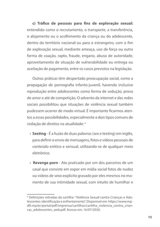 15
c) Tráfico de pessoas para fins de exploração sexual:
entendido como o recrutamento, o transporte, a transferência,
o alojamento ou o acolhimento da criança ou do adolescente,
dentro do território nacional ou para o estrangeiro, com o fim
de exploração sexual, mediante ameaça, uso de força ou outra
forma de coação, rapto, fraude, engano, abuso de autoridade,
aproveitamento de situação de vulnerabilidade ou entrega ou
aceitação de pagamento, entre os casos previstos na legislação.
Outras práticas têm despertado preocupação social, como a
propagação de pornografia infanto-juvenil, havendo inclusive
reprodução entre adolescentes como forma de sedução, prova
de amor e até de competição. O advento da internet e das redes
sociais possibilitou que situações de violência sexual também
pudessem ocorrer de modo virtual. É importante ficarmos aten-
tos a essas possibilidades, especialmente a dois tipos comuns de
violação de direitos na atualidade: 6
• Sexting - É a fusão de duas palavras (sex e texting) em inglês,
para definir o envio de mensagens, fotos e vídeos pessoais de
conteúdo erótico e sensual, utilizando-se de qualquer meio
eletrônico.
• Revenge porn - Ato praticado por um dos parceiros de um
casal que consiste em expor em mídia social fotos de nudez
ou vídeos de sexo explícito gravado por eles mesmos no mo-
mento de sua intimidade sexual, com intuito de humilhar e
6
Definições retiradas da cartilha: “Violência Sexual contra Crianças e Ado-
lescentes: identificação e enfrentamento”. Disponível em: https://www.mp-
dft.mp.br/portal/pdf/imprensa/cartilhas/cartilha_violencia_contra_crian-
cas_adolescentes_web.pdf. Acesso em: 16/07/2020.
 