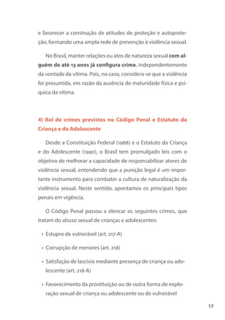 17
e favorecer a construção de atitudes de proteção e autoprote-
ção, formando uma ampla rede de prevenção à violência sexual.
No Brasil, manter relações ou atos de natureza sexual com al-
guém de até 13 anos já configura crime, independentemente
da vontade da vítima. Pois, no caso, considera-se que a violência
foi presumida, em razão da ausência de maturidade física e psí-
quica da vítima.
4) Rol de crimes previstos no Código Penal e Estatuto da
Criança e do Adolescente
Desde a Constituição Federal (1988) e o Estatuto da Criança
e do Adolescente (1990), o Brasil tem promulgado leis com o
objetivo de melhorar a capacidade de responsabilizar atores de
violência sexual, entendendo que a punição legal é um impor-
tante instrumento para combater a cultura de naturalização da
violência sexual. Neste sentido, apontamos os principais tipos
penais em vigência.
O Código Penal passou a elencar os seguintes crimes, que
tratam do abuso sexual de crianças e adolescentes:
• Estupro de vulnerável (art. 217-A)
• Corrupção de menores (art. 218)
• Satisfação de lascívia mediante presença de criança ou ado-
lescente (art. 218-A)
• Favorecimento da prostituição ou de outra forma de explo-
ração sexual de criança ou adolescente ou de vulnerável
 
