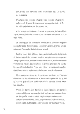 18
(art. 218-B), cujo nome do crime foi alterado pela Lei 12.978,
de 21.05.2014;
• Divulgação de cena de estupro ou de cena de estupro de
vulnerável, de cena de sexo ou de pornografia (art. 218-C,
incluído pela Lei 13.718, de 24.09.2018).
A Lei 13.718/2018 criou o crime de importunação sexual (art.
215-A), no capítulo dos crimes contra a liberdade sexual do Có-
digo Penal.
Já a Lei 13.772, de 19.12.2018, introduziu o crime de registro
não autorizado da intimidade sexual (art. 216-B), criando um ca-
pítulo: da Exposição da intimidade sexual.
Porém, esses dois últimos tipos, principalmente, tratam da
violação sexual de pessoas adultas ou plenamente capazes.
A regra geral é que, em se tratando de crianças, adolescentes ou
vulneráveis, haverá de prevalecer os crimes previstos no capítu-
lo específico do Código Penal (dos crimes sexuais contra vulne-
ráveis) ou mesmo no Estatuto da Criança e do Adolescente.
Mencionem-se, ainda, os tipos penais previstos no Estatuto
da Criança e do Adolescente, acrescentados pela Lei 11.829, de
25.11.2008, que buscam combater abusos sexuais contra infan-
tes. São eles:
• Utilização de imagem de criança ou adolescente em cena de
sexo explícito ou pornografia (art. 240); Venda ou exposição
de fotografia, vídeo ou outro registro que tais cenas (art.
241); do oferecimento, troca, disponibilização, transmissão,
distribuição, publicação ou divulgação por qualquer meio,
 