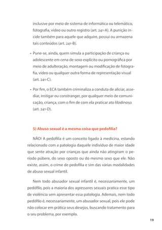 19
inclusive por meio de sistema de informática ou telemático,
fotografia, vídeo ou outro registro (art. 241-A). A punição in-
cide também para aquele que adquire, possui ou armazena
tais conteúdos (art. 241-B).
• Pune-se, ainda, quem simula a participação de criança ou
adolescente em cena de sexo explícito ou pornográfica por
meio de adulteração, montagem ou modificação de fotogra-
fia, vídeo ou qualquer outra forma de representação visual
(art. 241-C).
• Por fim, o ECA também criminaliza a conduta de aliciar, asse-
diar, instigar ou constranger, por qualquer meio de comuni-
cação, criança, com o fim de com ela praticar ato libidinoso
(art. 241-D).
5) Abuso sexual é a mesma coisa que pedofilia?
NÃO! A pedofilia é um conceito ligado à medicina, estando
relacionado com a patologia daquele indivíduo de maior idade
que sente atração por crianças que ainda não atingiram o pe-
ríodo púbere, do sexo oposto ou do mesmo sexo que ele. Não
existe, assim, o crime de pedofilia e sim das várias modalidades
de abuso sexual infantil.
Nem todo abusador sexual infantil é, necessariamente, um
pedófilo, pois a maioria dos agressores sexuais pratica esse tipo
de violência sem apresentar essa patologia. Ademais, nem todo
pedófilo é, necessariamente, um abusador sexual, pois ele pode
não colocar em prática seus desejos, buscando tratamento para
o seu problema, por exemplo.
 