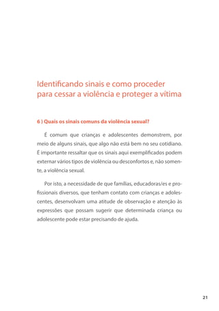 21
Identificando sinais e como proceder
para cessar a violência e proteger a vítima
6 ) Quais os sinais comuns da violência sexual?
É comum que crianças e adolescentes demonstrem, por
meio de alguns sinais, que algo não está bem no seu cotidiano.
É importante ressaltar que os sinais aqui exemplificados podem
externar vários tipos de violência ou desconfortos e, não somen-
te, a violência sexual.
Por isto, a necessidade de que famílias, educadoras/es e pro-
fissionais diversos, que tenham contato com crianças e adoles-
centes, desenvolvam uma atitude de observação e atenção às
expressões que possam sugerir que determinada criança ou
adolescente pode estar precisando de ajuda.
 
