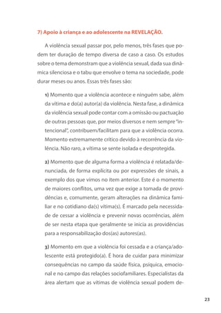 23
7) Apoio à criança e ao adolescente na REVELAÇÃO.
A violência sexual passar por, pelo menos, três fases que po-
dem ter duração de tempo diversa de caso a caso. Os estudos
sobre o tema demonstram que a violência sexual, dada sua dinâ-
mica silenciosa e o tabu que envolve o tema na sociedade, pode
durar meses ou anos. Essas três fases são:
1) Momento que a violência acontece e ninguém sabe, além
da vítima e do(a) autor(a) da violência. Nesta fase, a dinâmica
da violência sexual pode contar com a omissão ou pactuação
de outras pessoas que, por meios diversos e nem sempre“in-
tencional”, contribuem/facilitam para que a violência ocorra.
Momento extremamente crítico devido à recorrência da vio-
lência. Não raro, a vítima se sente isolada e desprotegida.
2) Momento que de alguma forma a violência é relatada/de-
nunciada, de forma explícita ou por expressões de sinais, a
exemplo dos que vimos no item anterior. Este é o momento
de maiores conflitos, uma vez que exige a tomada de provi-
dências e, comumente, geram alterações na dinâmica fami-
liar e no cotidiano da(s) vítima(s). É marcado pela necessida-
de de cessar a violência e prevenir novas ocorrências, além
de ser nesta etapa que geralmente se inicia as providências
para a responsabilização dos(as) autores(as).
3) Momento em que a violência foi cessada e a criança/ado-
lescente está protegido(a). É hora de cuidar para minimizar
consequências no campo da saúde física, psíquica, emocio-
nal e no campo das relações sociofamiliares. Especialistas da
área alertam que as vítimas de violência sexual podem de-
 
