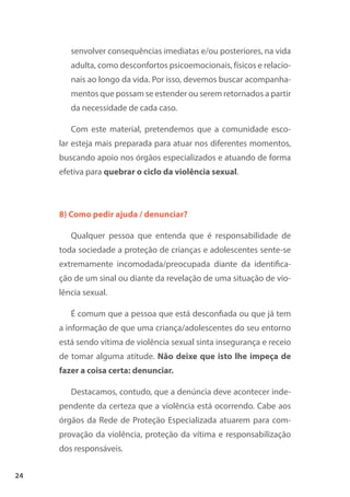 24
senvolver consequências imediatas e/ou posteriores, na vida
adulta, como desconfortos psicoemocionais, físicos e relacio-
nais ao longo da vida. Por isso, devemos buscar acompanha-
mentos que possam se estender ou serem retornados a partir
da necessidade de cada caso.
Com este material, pretendemos que a comunidade esco-
lar esteja mais preparada para atuar nos diferentes momentos,
buscando apoio nos órgãos especializados e atuando de forma
efetiva para quebrar o ciclo da violência sexual.
8) Como pedir ajuda / denunciar?
Qualquer pessoa que entenda que é responsabilidade de
toda sociedade a proteção de crianças e adolescentes sente-se
extremamente incomodada/preocupada diante da identifica-
ção de um sinal ou diante da revelação de uma situação de vio-
lência sexual.
É comum que a pessoa que está desconfiada ou que já tem
a informação de que uma criança/adolescentes do seu entorno
está sendo vítima de violência sexual sinta insegurança e receio
de tomar alguma atitude. Não deixe que isto lhe impeça de
fazer a coisa certa: denunciar.
Destacamos, contudo, que a denúncia deve acontecer inde-
pendente da certeza que a violência está ocorrendo. Cabe aos
órgãos da Rede de Proteção Especializada atuarem para com-
provação da violência, proteção da vítima e responsabilização
dos responsáveis.
 