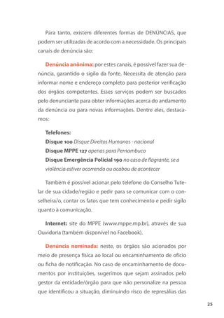25
Para tanto, existem diferentes formas de DENÚNCIAS, que
podem ser utilizadas de acordo com a necessidade. Os principais
canais de denúncia são:
Denúncia anônima: por estes canais, é possível fazer sua de-
núncia, garantido o sigilo da fonte. Necessita de atenção para
informar nome e endereço completo para posterior verificação
dos órgãos competentes. Esses serviços podem ser buscados
pelo denunciante para obter informações acerca do andamento
da denúncia ou para novas informações. Dentre eles, destaca-
mos:
Telefones:
Disque 100 Disque Direitos Humanos - nacional
Disque MPPE 127 apenas para Pernambuco
Disque Emergência Policial 190 no caso de flagrante, se a
violência estiver ocorrendo ou acabou de acontecer
Também é possível acionar pelo telefone do Conselho Tute-
lar de sua cidade/região e pedir para se comunicar com o con-
selheira/o, contar os fatos que tem conhecimento e pedir sigilo
quanto à comunicação.
Internet: site do MPPE (www.mppe.mp.br), através de sua
Ouvidoria (também disponível no Facebook).
Denúncia nominada: neste, os órgãos são acionados por
meio de presença física ao local ou encaminhamento de ofício
ou ficha de notificação. No caso de encaminhamento de docu-
mentos por instituições, sugerimos que sejam assinados pelo
gestor da entidade/órgão para que não personalize na pessoa
que identificou a situação, diminuindo risco de represálias das
 