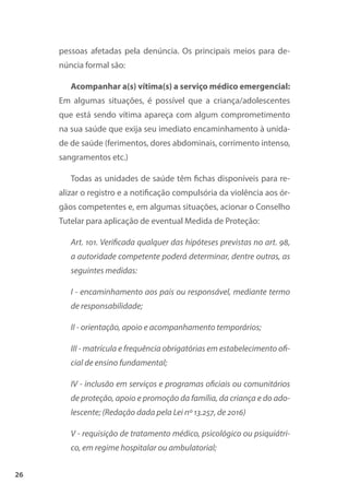 26
pessoas afetadas pela denúncia. Os principais meios para de-
núncia formal são:
Acompanhar a(s) vítima(s) a serviço médico emergencial:
Em algumas situações, é possível que a criança/adolescentes
que está sendo vítima apareça com algum comprometimento
na sua saúde que exija seu imediato encaminhamento à unida-
de de saúde (ferimentos, dores abdominais, corrimento intenso,
sangramentos etc.)
Todas as unidades de saúde têm fichas disponíveis para re-
alizar o registro e a notificação compulsória da violência aos ór-
gãos competentes e, em algumas situações, acionar o Conselho
Tutelar para aplicação de eventual Medida de Proteção:
Art. 101. Verificada qualquer das hipóteses previstas no art. 98,
a autoridade competente poderá determinar, dentre outras, as
seguintes medidas:
I - encaminhamento aos pais ou responsável, mediante termo
de responsabilidade;
II - orientação, apoio e acompanhamento temporários;
III - matrícula e frequência obrigatórias em estabelecimento ofi-
cial de ensino fundamental;
IV - inclusão em serviços e programas oficiais ou comunitários
de proteção, apoio e promoção da família, da criança e do ado-
lescente; (Redação dada pela Lei nº 13.257, de 2016)
V - requisição de tratamento médico, psicológico ou psiquiátri-
co, em regime hospitalar ou ambulatorial;
 