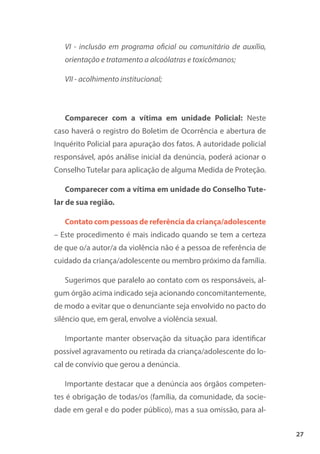 27
VI - inclusão em programa oficial ou comunitário de auxílio,
orientação e tratamento a alcoólatras e toxicômanos;
VII - acolhimento institucional;
Comparecer com a vítima em unidade Policial: Neste
caso haverá o registro do Boletim de Ocorrência e abertura de
Inquérito Policial para apuração dos fatos. A autoridade policial
responsável, após análise inicial da denúncia, poderá acionar o
Conselho Tutelar para aplicação de alguma Medida de Proteção.
Comparecer com a vítima em unidade do Conselho Tute-
lar de sua região.
Contato com pessoas de referência da criança/adolescente
– Este procedimento é mais indicado quando se tem a certeza
de que o/a autor/a da violência não é a pessoa de referência de
cuidado da criança/adolescente ou membro próximo da família.
Sugerimos que paralelo ao contato com os responsáveis, al-
gum órgão acima indicado seja acionando concomitantemente,
de modo a evitar que o denunciante seja envolvido no pacto do
silêncio que, em geral, envolve a violência sexual.
Importante manter observação da situação para identificar
possível agravamento ou retirada da criança/adolescente do lo-
cal de convívio que gerou a denúncia.
Importante destacar que a denúncia aos órgãos competen-
tes é obrigação de todas/os (família, da comunidade, da socie-
dade em geral e do poder público), mas a sua omissão, para al-
 