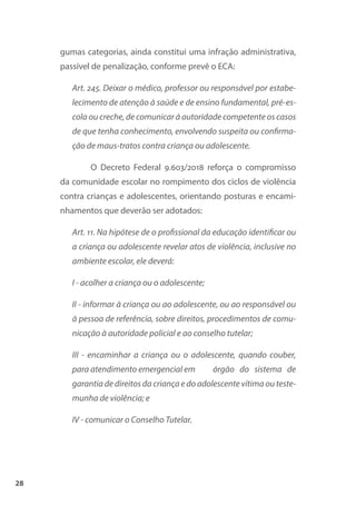28
gumas categorias, ainda constitui uma infração administrativa,
passível de penalização, conforme prevê o ECA:
Art. 245. Deixar o médico, professor ou responsável por estabe-
lecimento de atenção à saúde e de ensino fundamental, pré-es-
cola ou creche, de comunicar à autoridade competente os casos
de que tenha conhecimento, envolvendo suspeita ou confirma-
ção de maus-tratos contra criança ou adolescente.
O Decreto Federal 9.603/2018 reforça o compromisso
da comunidade escolar no rompimento dos ciclos de violência
contra crianças e adolescentes, orientando posturas e encami-
nhamentos que deverão ser adotados:
Art. 11. Na hipótese de o profissional da educação identificar ou
a criança ou adolescente revelar atos de violência, inclusive no
ambiente escolar, ele deverá:
I - acolher a criança ou o adolescente;
II - informar à criança ou ao adolescente, ou ao responsável ou
à pessoa de referência, sobre direitos, procedimentos de comu-
nicação à autoridade policial e ao conselho tutelar;
III - encaminhar a criança ou o adolescente, quando couber,
para atendimento emergencial em órgão do sistema de
garantia de direitos da criança e do adolescente vítima ou teste-
munha de violência; e
IV - comunicar o Conselho Tutelar.
 