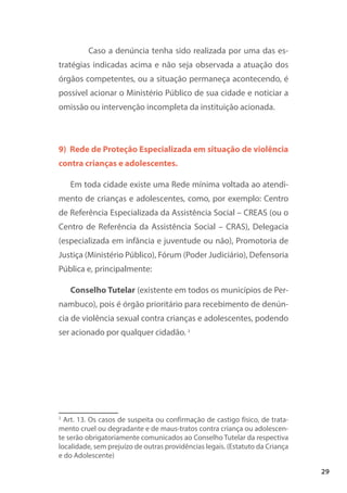 29
Caso a denúncia tenha sido realizada por uma das es-
tratégias indicadas acima e não seja observada a atuação dos
órgãos competentes, ou a situação permaneça acontecendo, é
possível acionar o Ministério Público de sua cidade e noticiar a
omissão ou intervenção incompleta da instituição acionada.
9) Rede de Proteção Especializada em situação de violência
contra crianças e adolescentes.
Em toda cidade existe uma Rede mínima voltada ao atendi-
mento de crianças e adolescentes, como, por exemplo: Centro
de Referência Especializada da Assistência Social – CREAS (ou o
Centro de Referência da Assistência Social – CRAS), Delegacia
(especializada em infância e juventude ou não), Promotoria de
Justiça (Ministério Público), Fórum (Poder Judiciário), Defensoria
Pública e, principalmente:
Conselho Tutelar (existente em todos os municípios de Per-
nambuco), pois é órgão prioritário para recebimento de denún-
cia de violência sexual contra crianças e adolescentes, podendo
ser acionado por qualquer cidadão. 2
2
Art. 13. Os casos de suspeita ou confirmação de castigo físico, de trata-
mento cruel ou degradante e de maus-tratos contra criança ou adolescen-
te serão obrigatoriamente comunicados ao Conselho Tutelar da respectiva
localidade, sem prejuízo de outras providências legais. (Estatuto da Criança
e do Adolescente)
 