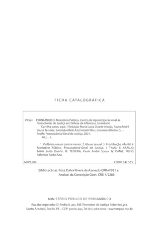 MINISTÉRIO PÚBLICO DE PERNAMBUCO
Rua do Imperador D. Pedro II, 473, Edf. Promotor de Justiça Roberto Lyra,
Santo Antônio, Recife, PE – CEP: 50010-240, Tel (81) 3182.7000 - www.mppe.mp.br
F I C H A C ATA L O G R Á F I C A
P452c PERNAMBUCO. Ministério Público. Centro de Apoio Operacional às
Promotorias de Justiça em Defesa da Infância e Juventude
Cartilha parou aqui. / Redação Maria Luiza Duarte Araujo, Paulo André
Sousa Teixeira, Salomão Abdo Aziz Ismail Filho ; [recurso eletrônico]. –
Recife: Procuradoria-Geral de Justiça, 2021.
40 p. ; il.
1. Violência sexual contra menor. 2. Abuso sexual. 3. Prostituição infantil. 4.
Ministério Público. Procuradoria-Geral de Justiça. I. Título. II. ARAUJO,
Maria Luiza Duarte. III. TEIXEIRA, Paulo André Sousa. IV. ISMAIL FILHO,
Salomão Abdo Aziz.
MPPE-BIB CDDIR 341.555
Bibliotecárias: Rosa Dalva Rivera de Azevedo CRB-4/931 e
Analuci da Conceição Goes CRB-4/2286
 