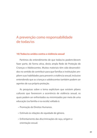 31
A prevenção como responsabilidade
de todas/os
10) Todas/os unidos contra a violência sexual
Partimos do entendimento de que todas/os podem/devem
fazer parte, de forma ativa, desta ampla Rede de Proteção de
Crianças e Adolescentes. Muitos materiais têm sido desenvolvi-
dos no sentido de contribuir para que famílias e instituições am-
pliem suas habilidades para prevenir a violência sexual, inclusive
entendendo que as crianças e adolescentes também podem ser
agentes de sua própria proteção.
As pesquisas sobre o tema explicitam que existem pilares
culturais que favorecem a ocorrência de violência sexual, os
quais podem ser enfrentados ou minimizados por meio de uma
educação (na família e na escola) voltada à:
• Promoção de Direitos Humanos.
• Estímulo às relações de equidade de gênero.
• Enfrentamento das discriminações de raça, origem e
orientação sexual.
 