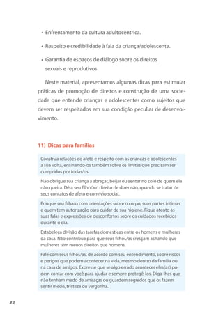 32
• Enfrentamento da cultura adultocêntrica.
• Respeito e credibilidade à fala da criança/adolescente.
• Garantia de espaços de diálogo sobre os direitos
sexuais e reprodutivos.
Neste material, apresentamos algumas dicas para estimular
práticas de promoção de direitos e construção de uma socie-
dade que entende crianças e adolescentes como sujeitos que
devem ser respeitados em sua condição peculiar de desenvol-
vimento.
11) Dicas para famílias
Construa relações de afeto e respeito com as crianças e adolescentes
a sua volta, ensinando-os também sobre os limites que precisam ser
cumpridos por todas/os.
Não obrigue sua criança a abraçar, beijar ou sentar no colo de quem ela
não queira. Dê a seu filho/a o direito de dizer não, quando se tratar de
seus contatos de afeto e convívio social.
Eduque seu filha/o com orientações sobre o corpo, suas partes íntimas
e quem tem autorização para cuidar de sua higiene. Fique atento às
suas falas e expressões de desconfortos sobre os cuidados recebidos
durante o dia.
Estabeleça divisão das tarefas domésticas entre os homens e mulheres
da casa. Não contribua para que seus filhos/as cresçam achando que
mulheres têm menos direitos que homens.
Fale com seus filhos/as, de acordo com seu entendimento, sobre riscos
e perigos que podem acontecer na vida, mesmo dentro da família ou
na casa de amigos. Expresse que se algo errado acontecer eles(as) po-
dem contar com você para ajudar e sempre protegê-los. Diga-lhes que
não tenham medo de ameaças ou guardem segredos que os fazem
sentir medo, tristeza ou vergonha.
 