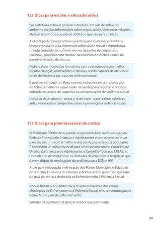 33
12) Dicas para escolas e educadoras(es)
Em cada faixa etária, é possível introduzir, em sala de aula e no
ambiente escolar, informações sobre corpo, saúde, bem-estar, relações
afetivas e carinhos que são de adultos e que são para crianças.
A escola pode/deve promover eventos para alunas/os e famílias e
inserir em sala de aula elementos sobre saúde sexual e reprodutiva,
tirando curiosidades sobre os nomes de partes do corpo, seus
cuidados, planejamento familiar, nascimento dos bebês e fases de
desenvolvimento da criança.
Pode realizar momentos formativos com suas equipes para melhor
escutar crianças, adolescentes e famílias, sendo capazes de identificar
sinais de violência ou riscos de violência sexual.
É possível construir um fluxo interno, inclusive com a implantação
de ficha (semelhante a que existe na saúde) para registrar e notificar
autoridades acerca de suspeitas ou comprovações de violência sexual.
Utilize as datas anuais – como o 18 de maio - para realizar palestras,
aulas, videoaulas e campanhas sobre a prevenção à violência sexual.
13) Dicas para promotoras(es) de Justiça
O Ministério Público tem grande responsabilidade na fiscalização da
Rede de Proteção de Crianças e Adolescentes e tem o dever de atuar
para sua estruturação e melhoria dos serviços prestados à população.
É necessário um olhar especial para o funcionamento do Conselho de
Direitos da Criança e do Adolescente, o Conselho Tutelar, o CREAS, as
Unidades de Acolhimento e as unidades de emergência hospitalar que
devem dispor de medicações de profilaxia para DSTs e HIV.
Atuar para elaboração e efetivação dos Planos Municipais e Estaduais
dos Direitos Humanos de Crianças e Adolescentes, garantido que uma
de suas partes seja destinada ao Enfrentamento à Violência Sexual.
Apoiar, fortalecer ou fomentar a criação/renovação dos Planos
Municipais de Enfrentamento à Violência Sexual e/ou a estruturação de
Redes Municipais de Enfrentamento.
Solicitar o Depoimento Especial sempre que pertinente.
 