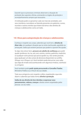 34
Garantir que os processos criminais observem a situação de
proteção das supostas vítimas, acionando os órgãos de proteção e
acompanhamento sempre que necessário.
A instituição pode se aproximar cada vez mais da sociedade, com
seus membros e servidores se fazendo presentes em palestras, cursos,
reuniões e outros eventos que tratem do tema e dos direitos de
crianças e adolescentes como um todo.
14) Dicas para autoproteção de crianças e adolescentes
Conheça e respeite seu corpo, sabendo que você tem o direito de
dizer não, em qualquer situação que se sinta machucado, agredido ou
ameaçado. Saiba que existem pessoas que podem e querem lhe ajudar.
Se algo não estiver bem, procure um adulto de confiança para pedir
ajudar (professor, tio, tia, avô, avó, vizinho, vizinha, padrinho, madrinha
ou qualquer outra pessoa que possa ajudar) ou, não sendo possível,
peça ajuda por um dos canais de denúncia disponíveis na cartilha
(Disque 100 e Disque 127). Você também pode denunciar caso saiba
que algo de errado está acontecendo com algum(a) irmã(os), vizinha(o)
ou amiga(o).
Você também pode pedir ajuda procurando o Conselho Tutelar,
Ministério Público ou o Fórum da sua cidade.
Trate seus amigos/as com respeito e afeto, respeitando o que eles
dizem e sabendo que todos temos direito à proteção.
Saiba de seu direito de tirar dúvidas e expressar seus
pensamentos, valores, crenças e destes serem respeitadas pelas
pessoas ao seu redor.
 